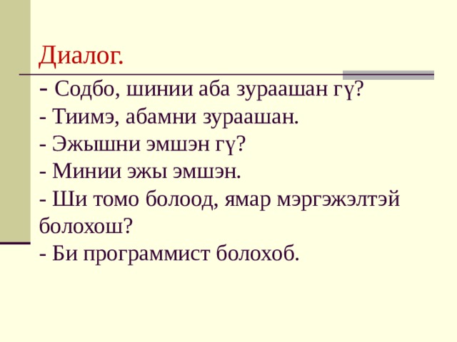 Диалог.  - Cодбо, шинии аба зураашан гү?  - Тиимэ, абамни зураашан.  - Эжышни эмшэн гү?  - Минии эжы эмшэн.  - Ши томо болоод, ямар мэргэжэлтэй болохош?  - Би программист болохоб. 