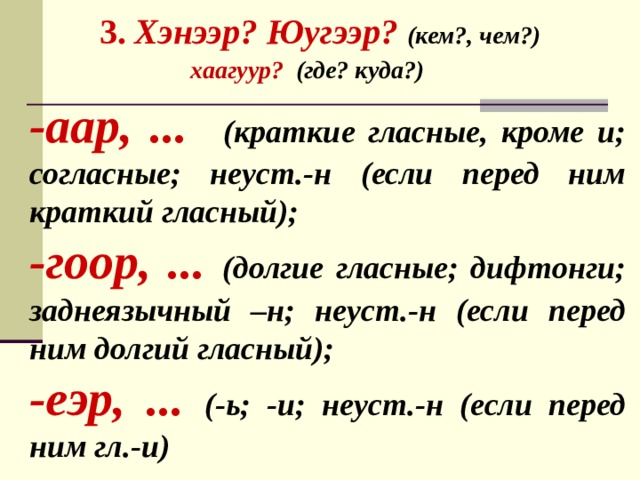  3. Хэнээр? Юугээр? (кем?, чем?)  хаагуур? (где? куда?)   -аар, ... (краткие гласные, кроме и; согласные; неуст.-н (если перед ним краткий гласный); -гоор, ... (долгие гласные; дифтонги; заднеязычный –н; неуст.-н (если перед ним долгий гласный); -еэр, ... (-ь; -и; неуст.-н (если перед ним гл.-и) 