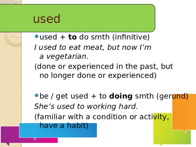 used used + to do smth (infinitive) I used to eat meat, but now I’m a vegetarian. (done or experienced in the past, but no longer done or experienced) be / get used + to doing smth (gerund) She’s used to working hard. (familiar with a condition or activity, have a habit)  