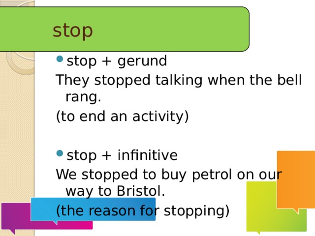 stop stop + gerund They stopped talking when the bell rang. (to end an activity) stop + infinitive We stopped to buy petrol on our way to Bristol. (the reason for stopping)  