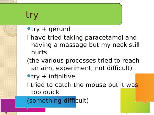 try try + gerund I have tried taking paracetamol and having a massage but my neck still hurts (the various processes tried to reach an aim, experiment, not difficult) try + infinitive I tried to catch the mouse but it was too quick (something difficult)  