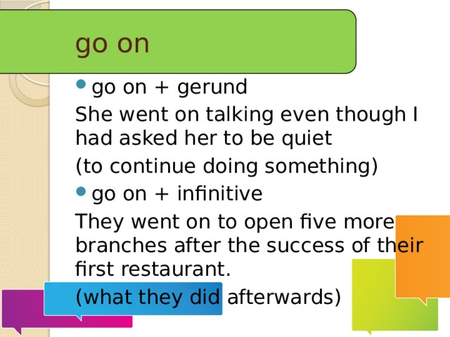 go on go on + gerund She went on talking even though I had asked her to be quiet (to continue doing something) go on + infinitive They went on to open five more branches after the success of their first restaurant. (what they did afterwards) 