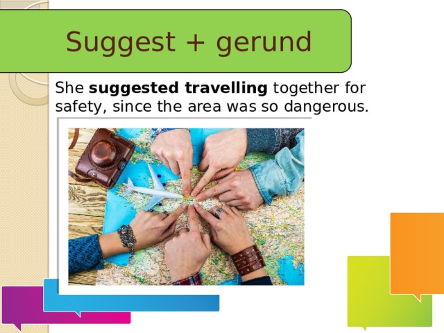 Suggest + gerund She  suggested travelling  together for safety, since the area was so dangerous.  