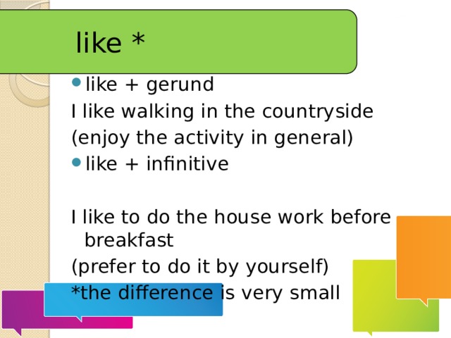 like * like + gerund I like walking in the countryside (enjoy the activity in general) like + infinitive I like to do the house work before breakfast (prefer to do it by yourself) *the difference is very small 