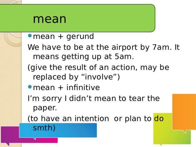 mean mean + gerund We have to be at the airport by 7am. It means getting up at 5am. (give the result of an action, may be replaced by “involve”) mean + infinitive I’m sorry I didn’t mean to tear the paper. (to have an intention or plan to do smth) 