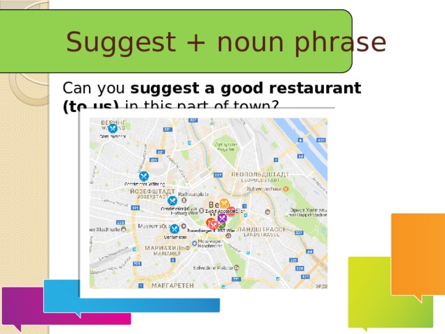 Suggest + noun phrase Can you  suggest a good restaurant (to us) in this part of town?  