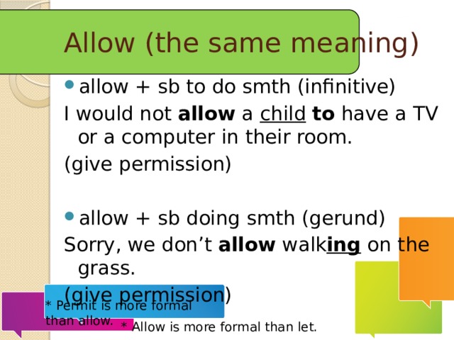 Allow (the same meaning) allow + sb to do smth (infinitive) I would not  allow a child  to have a TV or a computer in their room. (give permission) allow + sb doing smth (gerund) Sorry, we don’t allow walk ing on the grass. (give permission) * Permit is more formal than allow.   * Allow is more formal than let. 