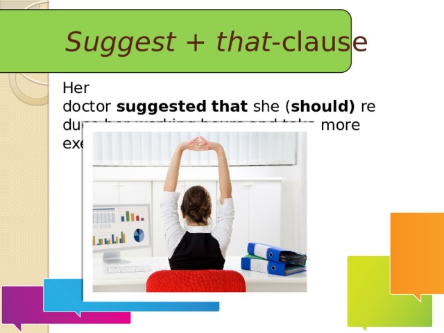 Suggest  +  that -clause Her doctor  suggested   that  she ( should)  reduce her working hours and take more exercise.  