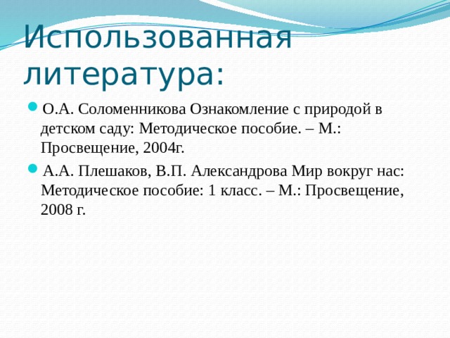 Использованная литература: О.А. Соломенникова Ознакомление с природой в детском саду: Методическое пособие. – М.: Просвещение, 2004г. А.А. Плешаков, В.П. Александрова Мир вокруг нас: Методическое пособие: 1 класс. – М.: Просвещение, 2008 г. 