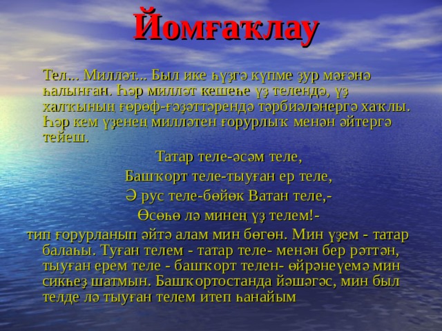  Йомғаҡлау     Тел... Милләт... Был ике һүҙгә күпме ҙур мәғәнә һалынған. Һәр милләт кешеһе үҙ телендә, үҙ халҡының ғөрөф-ғәҙәттәрендә тәрбиәләнергә хаҡлы. Һәр кем үҙенең милләтен ғорурлыҡ менән әйтергә тейеш.  Татар теле-әсәм теле,  Башҡорт теле-тыуған ер теле,  Ә рус теле-бөйөк Ватан теле,-  Өсөһө лә минең үҙ телем!- тип ғорурланып әйтә алам мин бөгөн. Мин үҙем - татар балаһы. Туған телем - татар теле- менән бер рәттән, тыуған ерем теле - башҡорт телен- өйрәнеүемә мин сикһеҙ шатмын. Башҡортостанда йәшәгәс, мин был телде лә тыуған телем итеп һанайым  