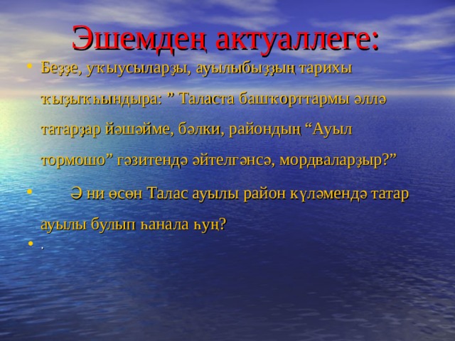 Эшемде ң актуаллеге:  Беҙҙе, уҡыусыларҙы, ауылыбыҙҙың тарихы ҡыҙыҡһындыра: ” Таласта башҡорттармы әллә татарҙар йәшәйме, бәлки, райондың “Ауыл тормошо” гәзитендә әйтелгәнсә, мордваларҙыр?”  Ә ни өсөн Талас ауылы район күләмендә татар ауылы булып һанала һуң?  .   