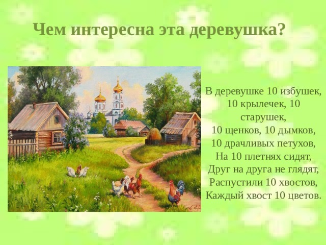 Чем интересна эта деревушка? В деревушке 10 избушек,  10 крылечек, 10 старушек,  10 щенков, 10 дымков,  10 драчливых петухов,  На 10 плетнях сидят,  Друг на друга не глядят,  Распустили 10 хвостов,  Каждый хвост 10 цветов.    