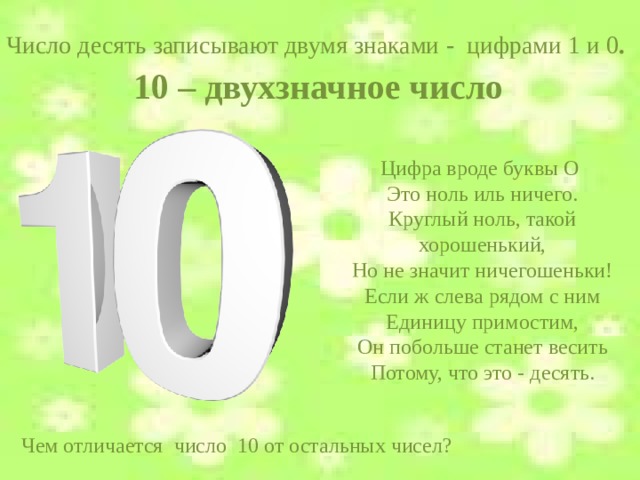 Число десять записывают двумя знаками - цифрами 1 и 0 .  10 – двухзначное число Цифра вроде буквы О ­ Это ноль иль ничего. Круглый ноль, такой хорошенький, Но не значит ничегошеньки! Если ж слева рядом с ним Единицу примостим, Он побольше станет весить Потому, что это - десять. Чем отличается число 10 от остальных чисел?  