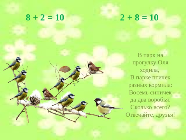 8 + 2 = 10 2 + 8 = 10 В парк на прогулку Оля ходила, В парке птичек разных кормила: Восемь синичек да два воробья. Сколько всего? Отвечайте, друзья!  