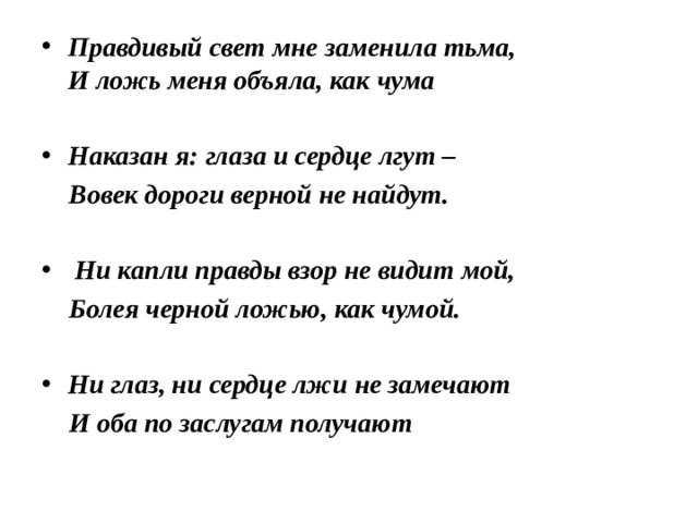Правдивый свет мне заменила тьма,  И ложь меня объяла, как чума  Наказан я: глаза и сердце лгут –  Вовек дороги верной не найдут.    Ни капли правды взор не видит мой,  Болея черной ложью, как чумой.   Ни глаз, ни сердце лжи не замечают  И оба по заслугам получают 