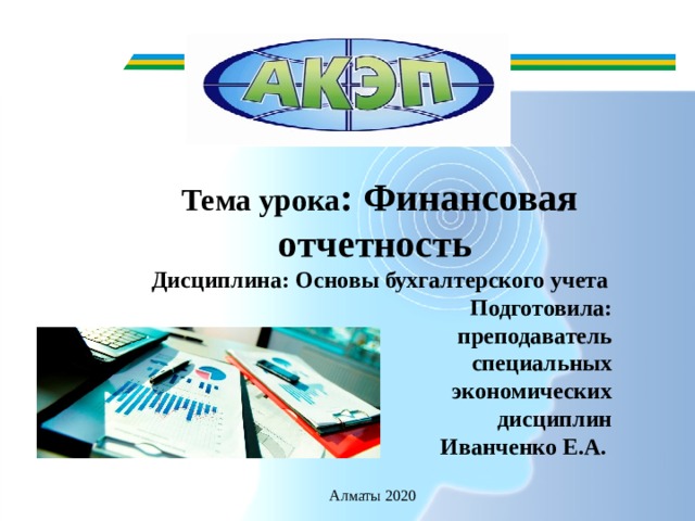 Тема урока : Финансовая отчетность Дисциплина: Основы бухгалтерского учета Подготовила:  преподаватель  специальных  экономических  дисциплин  Иванченко Е.А.     Алматы 2020 