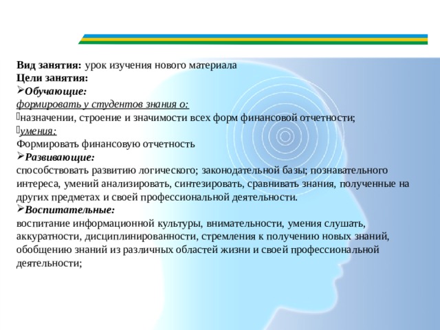 Вид занятия:  урок изучения нового материала Цели занятия: Обучающие: формировать у студентов знания о: назначении, строение и значимости всех форм финансовой отчетности; умения: Формировать финансовую отчетность Развивающие: способствовать развитию логического; законодательной базы; познавательного интереса, умений анализировать, синтезировать, сравнивать знания, полученные на других предметах и своей профессиональной деятельности. Воспитательные: воспитание информационной культуры, внимательности, умения слушать, аккуратности, дисциплинированности, стремления к получению новых знаний, обобщению знаний из различных областей жизни и своей профессиональной деятельности;  