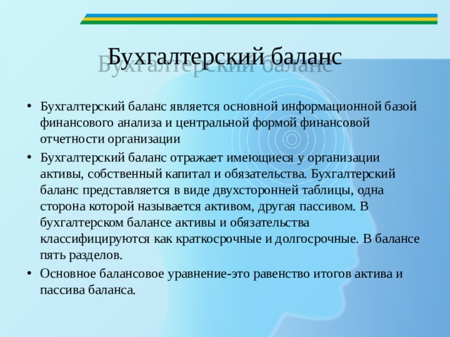 Бухгалтерский баланс Бухгалтерский баланс является основной информационной базой финансового анализа и центральной формой финансовой отчетности организации Бухгалтерский баланс отражает имеющиеся у организации активы, собственный капитал и обязательства. Бухгалтерский баланс представляется в виде двухсторонней таблицы, одна сторона которой называется активом, другая пассивом. В бухгалтерском балансе активы и обязательства классифицируются как краткосрочные и долгосрочные. В балансе пять разделов. Основное балансовое уравнение-это равенство итогов актива и пассива баланса. 