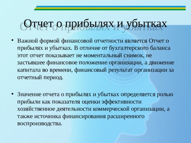 Отчет о прибылях и убытках Важной формой финансовой отчетности является Отчет о прибылях и убытках. В отличие от бухгалтерского баланса этот отчет показывает не моментальный снимок, не застывшее финансовое положение организации, а движение капитала во времени, финансовый результат организации за отчетный период.  Значение отчета о прибылях и убытках определяется ролью прибыли как показателя оценки эффективности хозяйственное деятельности коммерческой организации, а также источника финансирования расширенного воспроизводства. 