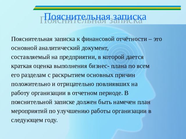 Пояснительная записка   Пояснительная записка к финансовой отчётности – это основной аналитический документ, составляемый на предприятии, в которой дается краткая оценка выполнения бизнес- плана по всем его разделам с раскрытием основных причин положительно и отрицательно повлиявших на работу организации в отчетном периоде. В пояснительной записке должен быть намечен план мероприятий по улучшению работы организации в следующем году.  