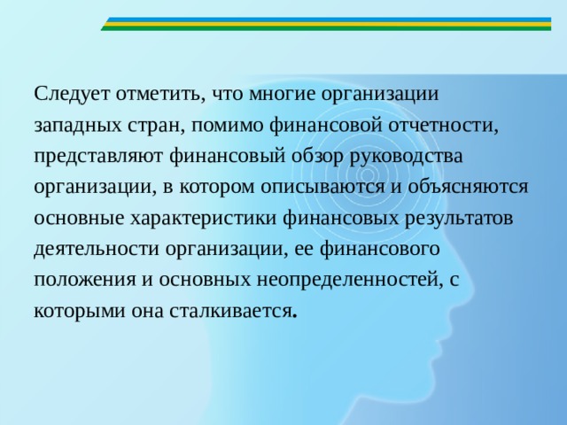   Следует отметить, что многие организации западных стран, помимо финансовой отчетности, представляют финансовый обзор руководства организации, в котором описываются и объясняются основные характеристики финансовых результатов деятельности организации, ее финансового положения и основных неопределенностей, с которыми она сталкивается .  