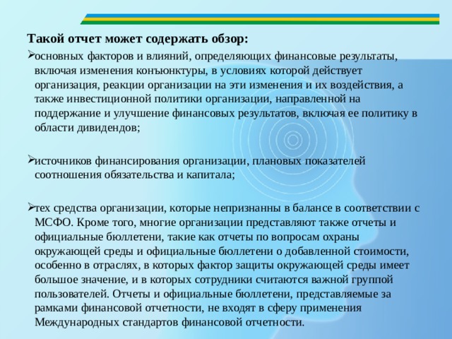   Такой отчет может содержать обзор: основных факторов и влияний, определяющих финансовые результаты, включая изменения конъюнктуры, в условиях которой действует организация, реакции организации на эти изменения и их воздействия, а также инвестиционной политики организации, направленной на поддержание и улучшение финансовых результатов, включая ее политику в области дивидендов; источников финансирования организации, плановых показателей соотношения обязательства и капитала; тех средства организации, которые непризнанны в балансе в соответствии с МСФО. Кроме того, многие организации представляют также отчеты и официальные бюллетени, такие как отчеты по вопросам охраны окружающей среды и официальные бюллетени о добавленной стоимости, особенно в отраслях, в которых фактор защиты окружающей среды имеет большое значение, и в которых сотрудники считаются важной группой пользователей. Отчеты и официальные бюллетени, представляемые за рамками финансовой отчетности, не входят в сферу применения Международных стандартов финансовой отчетности. 