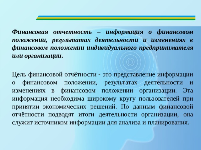 Финансовая отчетность – информация о финансовом положении, результатах деятельности и изменениях в финансовом положении индивидуального предпринимателя или организации.  Цель финансовой отчётности - это представление информации о финансовом положении, результатах деятельности и изменениях в финансовом положении организации. Эта информация необходима широкому кругу пользователей при принятии экономических решений. По данным финансовой отчётности подводят итоги деятельности организации, она служит источником информации для анализа и планирования. 