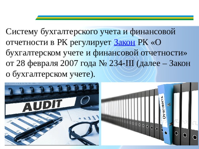 Систему бухгалтерского учета и финансовой отчетности в РК регулирует  Закон  РК «О бухгалтерском учете и финансовой отчетности» от 28 февраля 2007 года № 234-III (далее – Закон о бухгалтерском учете). 