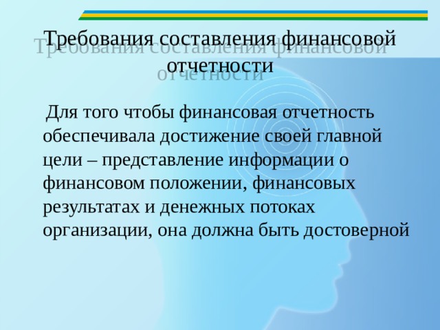 Требования составления финансовой отчетности  Для того чтобы финансовая отчетность обеспечивала достижение своей главной цели – представление информации о финансовом положении, финансовых результатах и денежных потоках организации, она должна быть достоверной 