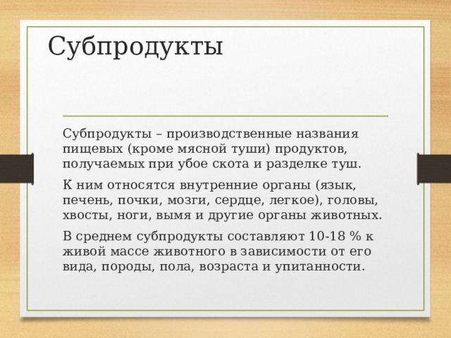 Субпродукты Субпродукты – производственные названия пищевых (кроме мясной туши) продуктов, получаемых при убое скота и разделке туш. К ним относятся внутренние органы (язык, печень, почки, мозги, сердце, легкое), головы, хвосты, ноги, вымя и другие органы животных. В среднем субпродукты составляют 10-18 % к живой массе животного в зависимости от его вида, породы, пола, возраста и упитанности. 