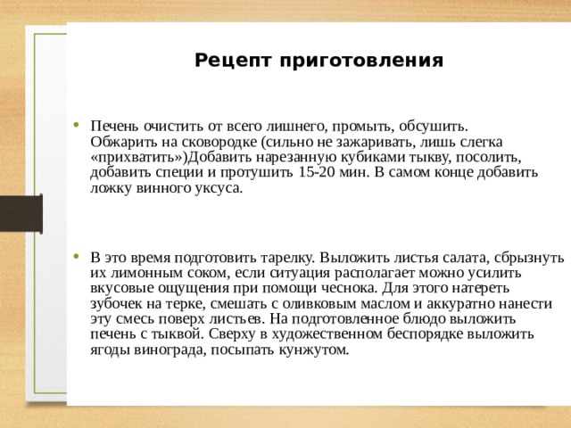 Рецепт приготовления Печень очистить от всего лишнего, промыть, обсушить.  Обжарить на сковородке (сильно не зажаривать, лишь слегка «прихватить»)Добавить нарезанную кубиками тыкву, посолить, добавить специи и протушить 15-20 мин. В самом конце добавить ложку винного уксуса. В это время подготовить тарелку. Выложить листья салата, сбрызнуть их лимонным соком, если ситуация располагает можно усилить вкусовые ощущения при помощи чеснока. Для этого натереть зубочек на терке, смешать с оливковым маслом и аккуратно нанести эту смесь поверх листьев. На подготовленное блюдо выложить печень с тыквой. Сверху в художественном беспорядке выложить ягоды винограда, посыпать кунжутом. 
