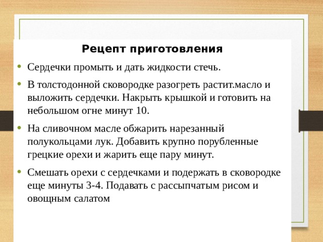 Рецепт приготовления Сердечки промыть и дать жидкости стечь. В толстодонной сковородке разогреть растит.масло и выложить сердечки. Накрыть крышкой и готовить на небольшом огне минут 10. На сливочном масле обжарить нарезанный полукольцами лук. Добавить крупно порубленные  грецкие орехи и жарить еще пару минут. Смешать орехи с сердечками и подержать в сковородке еще минуты 3-4. Подавать с рассыпчатым рисом и овощным салатом 
