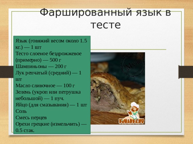 Фаршированный язык в тесте Язык (говяжий весом около 1.5 кг.) — 1 шт  Тесто слоеное бездрожжевое (примерно) — 500 г  Шампиньоны — 200 г  Лук репчатый (средний) — 1 шт  Масло сливочнoе — 100 г  Зелень (укроп или петрушка небольшой) — 1 пуч.  Яйцо (для смазывания) — 1 шт  Соль  Смесь перцев  Орехи грецкиe (измельчить) — 0.5 стак. 