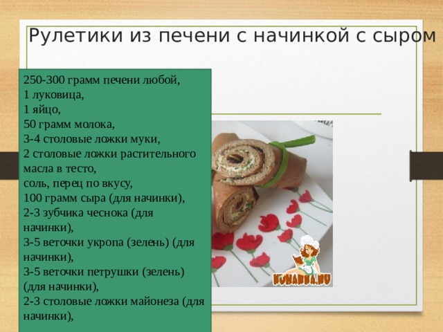 Рулетики из печени с начинкой с сыром   250-300 грамм печени любой,  1 луковица,  1 яйцо,  50 грамм молока,  3-4 столовые ложки муки,  2 столовые ложки растительного масла в тесто,  соль, перец по вкусу,  100 грамм сыра (для начинки),  2-3 зубчика чеснока (для начинки),  3-5 веточки укропа (зелень) (для начинки),  3-5 веточки петрушки (зелень) (для начинки),  2-3 столовые ложки майонеза (для начинки),   