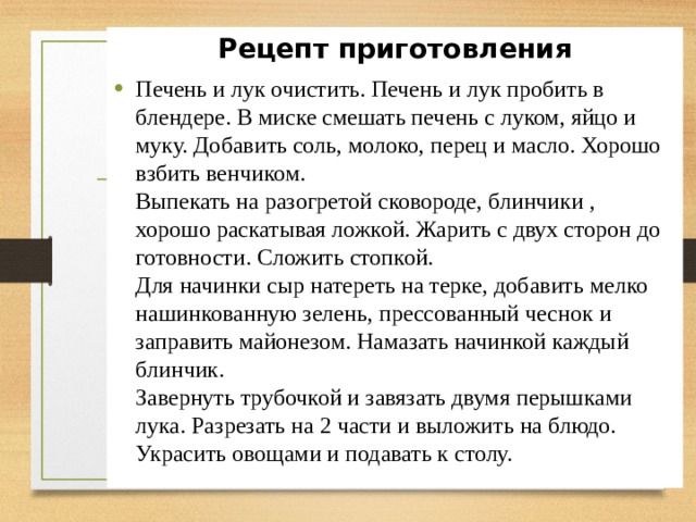 Рецепт приготовления Печень и лук очистить. Печень и лук пробить в блендере. В миске смешать печень с луком, яйцо и муку. Добавить соль, молоко, перец и масло. Хорошо взбить венчиком.  Выпекать на разогретой сковороде, блинчики , хорошо раскатывая ложкой. Жарить с двух сторон до готовности. Сложить стопкой.  Для начинки сыр натереть на терке, добавить мелко нашинкованную зелень, прессованный чеснок и заправить майонезом. Намазать начинкой каждый блинчик.  Завернуть трубочкой и завязать двумя перышками лука. Разрезать на 2 части и выложить на блюдо. Украсить овощами и подавать к столу. 