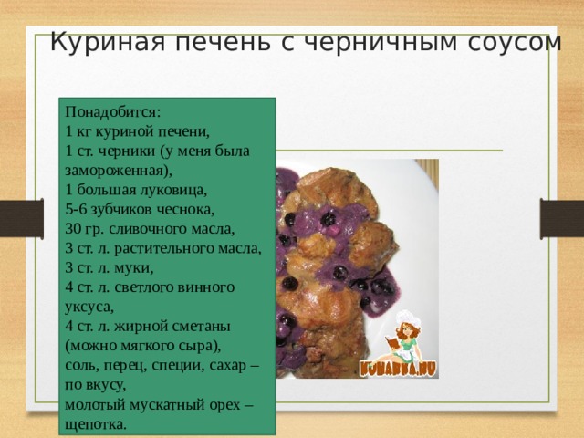 Куриная печень с черничным соусом   Понадобится:  1 кг куриной печени,  1 ст. черники (у меня была замороженная),  1 большая луковица,  5-6 зубчиков чеснока,  30 гр. сливочного масла,  3 ст. л. растительного масла,  3 ст. л. муки,  4 ст. л. светлого винного уксуса,  4 ст. л. жирной сметаны (можно мягкого сыра),  соль, перец, специи, сахар – по вкусу,  молотый мускатный орех – щепотка. 
