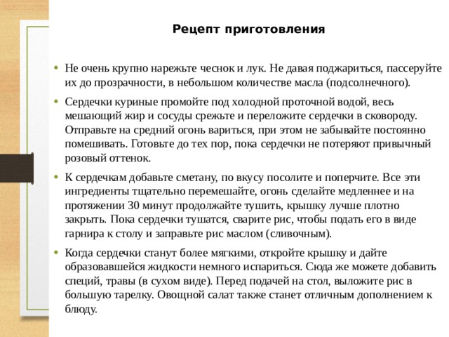 Рецепт приготовления  Не очень крупно нарежьте чеснок и лук. Не давая поджариться, пассеруйте их до прозрачности, в небольшом количестве масла (подсолнечного). Сердечки куриные промойте под холодной проточной водой, весь мешающий жир и сосуды срежьте и переложите сердечки в сковороду. Отправьте на средний огонь вариться, при этом не забывайте постоянно помешивать. Готовьте до тех пор, пока сердечки не потеряют привычный розовый оттенок. К сердечкам добавьте сметану, по вкусу посолите и поперчите. Все эти ингредиенты тщательно перемешайте, огонь сделайте медленнее и на протяжении 30 минут продолжайте тушить, крышку лучше плотно закрыть. Пока сердечки тушатся, сварите рис, чтобы подать его в виде гарнира к столу и заправьте рис маслом (сливочным). Когда сердечки станут более мягкими, откройте крышку и дайте образовавшейся жидкости немного испариться. Сюда же можете добавить специй, травы (в сухом виде). Перед подачей на стол, выложите рис в большую тарелку. Овощной салат также станет отличным дополнением к блюду. 