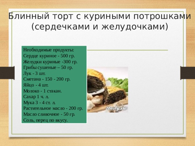 Блинный торт с куриными потрошками (сердечками и желудочками)   Необходимые продукты: Сердце куриное - 500 гр. Желудки куриные -300 гр. Грибы сушеные – 50 гр. Лук - 3 шт. Сметана - 150 - 200 гр. Яйцо - 4 шт. Молоко - 1 стакан. Сахар 1 ч. л. Мука 3 - 4 ст. л. Растительное масло - 200 гр. Масло cливочное - 50 гр. Соль, перец по вкусу. 