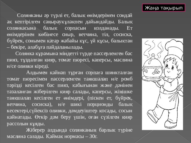 Жаңа тақырып  Солянканы әр түрлі ет, балық өнімдерімен сондай ақ кептірілген саңырауқұлақпен дайындайды. Балық солянкасына балық сорпасын қолданады. Ет өнімдерінен көбінесе сиыр, ветчина, тіл, сосиска, бүйрек, сонымен қатар жабайы құс, үй құсы, балықтан – бекіре, алабұға пайдаланылады.  Солянка құрамына міндетті түрде пассерленген бас пияз, тұздалған қияр, томат пюресі, каперсы, маслина н/се оливки кіреді.  Алдымен қайнап тұрған сорпаға шинкталған томат пюресімен пассерленген таяқшалап н/е ромб тәрізді кесілген бас пияз, қабығынан және дәнінен тазаланған жіберілген қияр салады, каперсы, жіңішке таяқшалап кесілген ет өнімдері, (піскен ет, бүйрек, ветчина, сосиска), н/е шикі порционды балық кесектері,сүйексіз оливки, дәмдеуіштер қосады, сосын қайнатады. Өткір дәм беру үшін, оған сүзілген қияр рассолын құяды.  Жіберер алдында солянканың барлық түріне маслина салады. Қаймақ нормасы – 30г. 