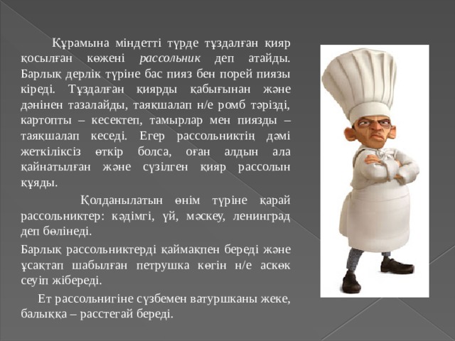  Құрамына міндетті түрде тұздалған қияр қосылған көжені рассольник деп атайды. Барлық дерлік түріне бас пияз бен порей пиязы кіреді. Тұздалған қиярды қабығынан және дәнінен тазалайды, таяқшалап н/е ромб тәрізді, картопты – кесектеп, тамырлар мен пиязды – таяқшалап кеседі. Егер рассольниктің дәмі жеткіліксіз өткір болса, оған алдын ала қайнатылған және сүзілген қияр рассолын құяды.  Қолданылатын өнім түріне қарай рассольниктер: кәдімгі, үй, мәскеу, ленинград деп бөлінеді. Барлық рассольниктерді қаймақпен береді және ұсақтап шабылған петрушка көгін н/е аскөк сеуіп жібереді.  Ет рассольнигіне сүзбемен ватуршканы жеке, балыққа – расстегай береді. 