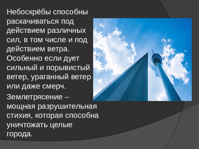 Небоскрёбы способны раскачиваться под действием различных сил, в том числе и под действием ветра. Особенно если дует сильный и порывистый ветер, ураганный ветер или даже смерч. Землетрясение – мощная разрушительная стихия, которая способна уничтожать целые города. 