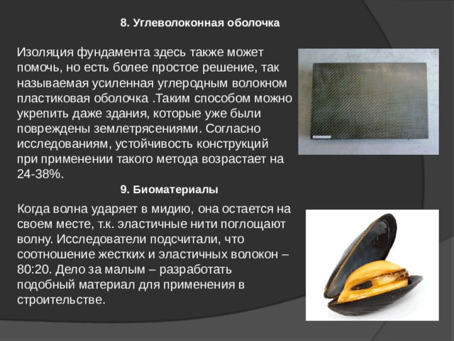 9. Биоматериалы 8. Углеволоконная оболочка Изоляция фундамента здесь также может помочь, но есть более простое решение, так называемая усиленная углеродным волокном пластиковая оболочка .Таким способом можно укрепить даже здания, которые уже были повреждены землетрясениями. Согласно исследованиям, устойчивость конструкций при применении такого метода возрастает на 24-38%. Когда волна ударяет в мидию, она остается на своем месте, т.к. эластичные нити поглощают волну. Исследователи подсчитали, что соотношение жестких и эластичных волокон – 80:20. Дело за малым – разработать подобный материал для применения в строительстве. 