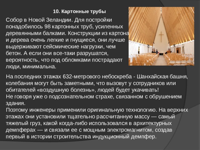 10. Картонные трубы Собор в Новой Зеландии. Для постройки понадобилось 98 картонных труб, усиленных деревянными балками. Конструкции из картона и дерева очень легкие и гнущиеся, они лучше выдерживают сейсмические нагрузки, чем бетон. А если они все-таки разрушатся, вероятность, что под обломками пострадают люди, минимальна. На последних этажах 632-метрового небоскреба - Шанхайская башня, колебания могут быть заметными, что вызовут у сотрудников или обитателей «воздушную болезнь», людей будет укачивать! Не говоря уже о подсознательном страхе, связанном с обрушением здания. Поэтому инженеры применили оригинальную технологию. На верхних этажах они установили тщательно рассчитанную массу — самый тяжелый груз, какой когда-либо использовался в архитектурных демпферах — и связали ее с мощным электромагнитом, создав первый в истории строительства индукционный демпфер. 