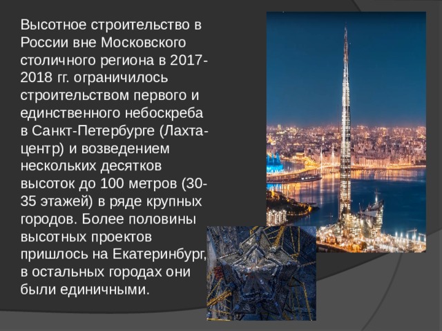 Высотное строительство в России вне Московского столичного региона в 2017-2018 гг. ограничилось строительством первого и единственного небоскреба в Санкт-Петербурге (Лахта-центр) и возведением нескольких десятков высоток до 100 метров (30-35 этажей) в ряде крупных городов. Более половины высотных проектов пришлось на Екатеринбург, в остальных городах они были единичными.  