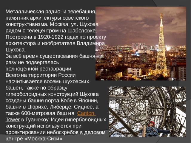 Металлическая радио- и телебашня, памятник архитектуры советского конструктивизма. Москва, ул. Шухова рядом с телецентром на Шаболовке. Построена в 1920-1922 годах по проекту архитектора и изобретателя Владимира Шухова. За всё время существования башня ни разу не подвергалась полноценной реставрации. Всего на территории России насчитывается восемь шуховских башен, также по образцу гиперболоидных конструкций Шухова созданы башня порта Кобе в Японии, башни в Цюрихе, Либерце, Сиднее, а также 600-метровая баш ня Canton  Tower  в Гуанчжоу. Идеи гиперболоидных конструкций используются при проектировании небоскрёбов в деловом центре «Москва-Сити» 