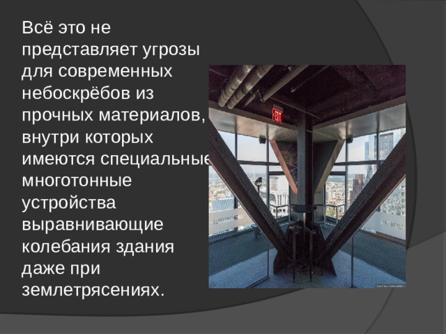 Всё это не представляет угрозы для современных небоскрёбов из прочных материалов, внутри которых имеются специальные многотонные устройства выравнивающие колебания здания даже при землетрясениях. 
