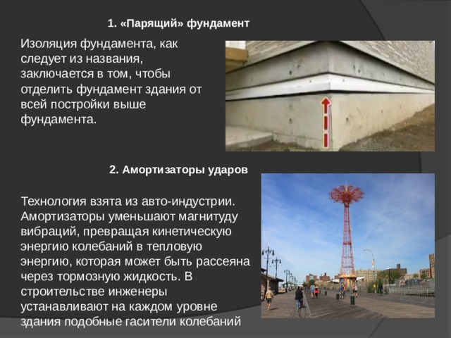 1. «Парящий» фундамент Изоляция фундамента, как следует из названия, заключается в том, чтобы отделить фундамент здания от всей постройки выше фундамента. 2. Амортизаторы ударов Технология взята из авто-индустрии. Амортизаторы уменьшают магнитуду вибраций, превращая кинетическую энергию колебаний в тепловую энергию, которая может быть рассеяна через тормозную жидкость. В строительстве инженеры устанавливают на каждом уровне здания подобные гасители колебаний 