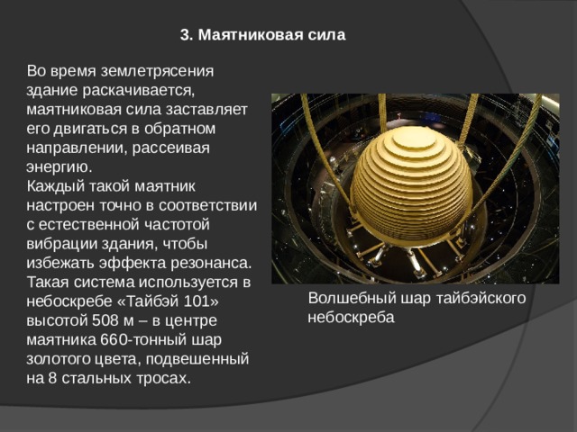 3. Маятниковая сила Во время землетрясения здание раскачивается, маятниковая сила заставляет его двигаться в обратном направлении, рассеивая энергию. Каждый такой маятник настроен точно в соответствии с естественной частотой вибрации здания, чтобы избежать эффекта резонанса. Такая система используется в небоскребе «Тайбэй 101» высотой 508 м – в центре маятника 660-тонный шар золотого цвета, подвешенный на 8 стальных тросах. Волшебный шар тайбэйского небоскреба 