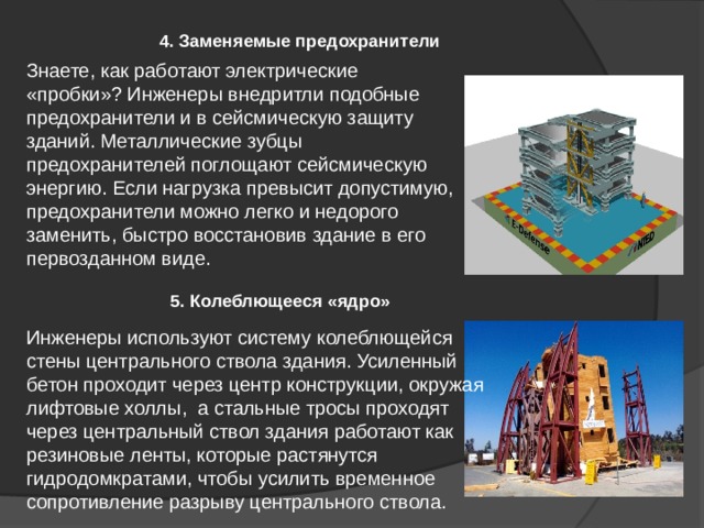 Инженеры используют систему колеблющейся стены центрального ствола здания. Усиленный бетон проходит через центр конструкции, окружая лифтовые холлы, а стальные тросы проходят через центральный ствол здания работают как резиновые ленты, которые растянутся гидродомкратами, чтобы усилить временное сопротивление разрыву центрального ствола. 4. Заменяемые предохранители Знаете, как работают электрические «пробки»? Инженеры внедритли подобные предохранители и в сейсмическую защиту зданий. Металлические зубцы предохранителей поглощают сейсмическую энергию. Если нагрузка превысит допустимую, предохранители можно легко и недорого заменить, быстро восстановив здание в его первозданном виде. 5. Колеблющееся «ядро» 
