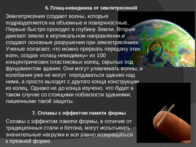 7. Сплавы с эффектом памяти формы 6. Плащ-невидимка от землетрясений Землетрясения создают волны, которые подразделяются на объемные и поверхностные. Первые быстро проходят в глубину Земли. Вторые двигают землю в вертикальном направлении и создают основные разрушения при землетрясениях Ученые полагают, что можно прервать передачу этих волн, создав «плащ-невидимку» из 100 концентрических пластиковых колец, скрытых под фундаментом здания. Они могут улавливать волны, и колебания уже не могут передаваться зданию над ними, а просто выходят с другого конца конструкции из колец. Однако не до конца изучено, что будет в таком случае со стоящими поблизости зданиями, лишенными такой защиты. Сплавы с эффектом памяти формы, в отличие от традиционных стали и бетона, могут испытывать значительные нагрузки и все равно возвращаться к прежней форме. 